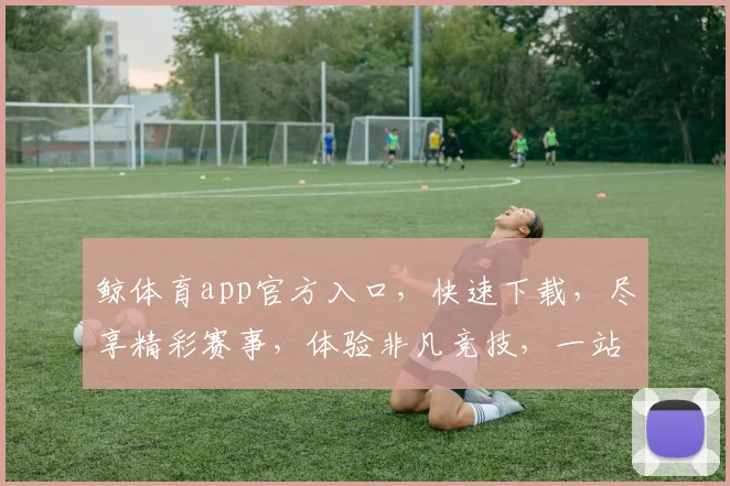 鲸体育app官方入口，快速下载，尽享精彩赛事，体验非凡竞技，一站式服务，三步轻松登录，不容错过