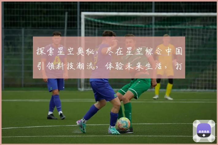 探索星空奥秘，尽在星空综合中国引领科技潮流，体验未来生活，打造行业标杆，服务全球视野。
