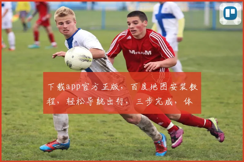 下载app官方正版，百度地图安装教程，轻松导航出行，三步完成，体验更佳