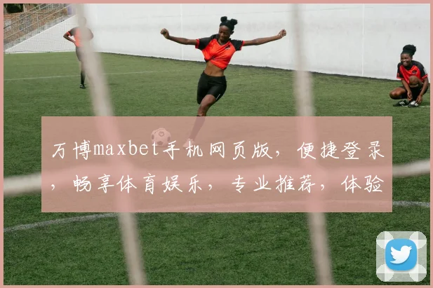 万博maxbet手机网页版，便捷登录，畅享体育娱乐，专业推荐，体验非凡
